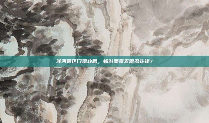 洋河景区门票攻略，畅游美景无需多花钱？