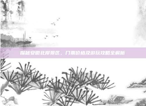 探秘安徽北岸景区，门票价格及游玩攻略全解析