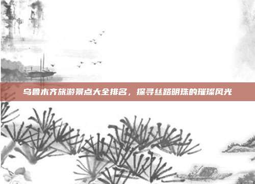 乌鲁木齐旅游景点大全排名，探寻丝路明珠的璀璨风光