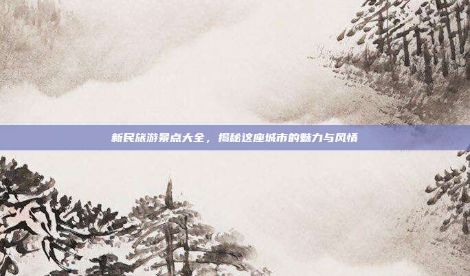 新民旅游景点大全，揭秘这座城市的魅力与风情
