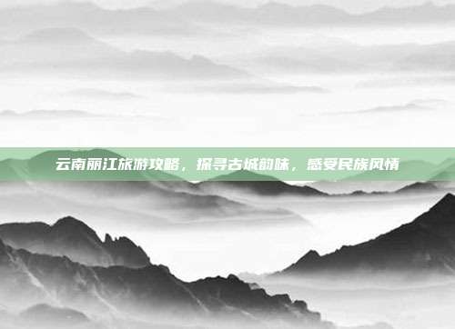 云南丽江旅游攻略，探寻古城韵味，感受民族风情