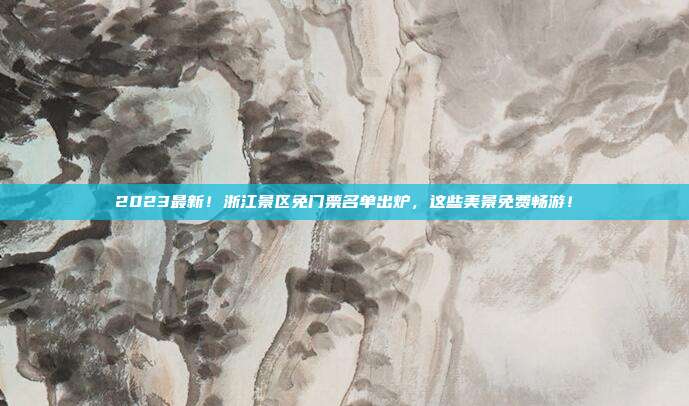 2023最新！浙江景区免门票名单出炉，这些美景免费畅游！