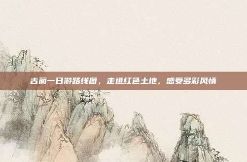 古蔺一日游路线图，走进红色土地，感受多彩风情