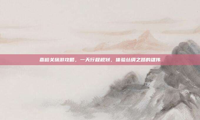 嘉峪关旅游攻略，一天行程规划，体验丝绸之路的雄伟