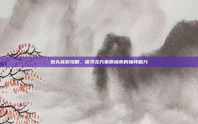 包头旅游攻略，探寻北方草原城市的独特魅力