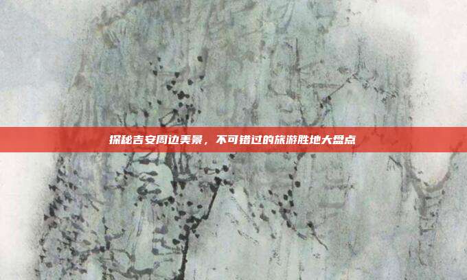 探秘吉安周边美景，不可错过的旅游胜地大盘点