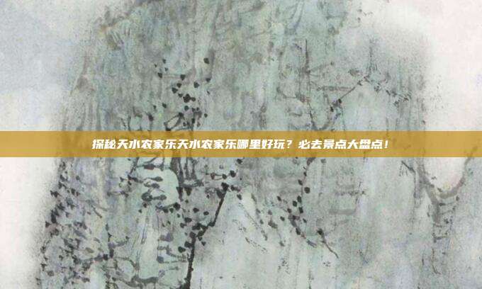 探秘天水农家乐天水农家乐哪里好玩？必去景点大盘点！