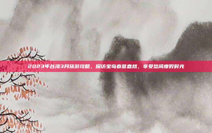 2023年台湾3月旅游攻略，探访宝岛春意盎然，享受悠闲度假时光