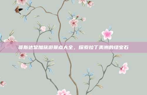 哥斯达黎加旅游景点大全，探索拉丁美洲的绿宝石