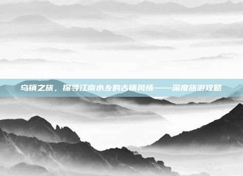 乌镇之旅，探寻江南水乡的古镇风情——深度旅游攻略