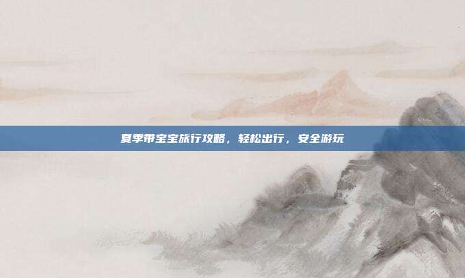 夏季带宝宝旅行攻略，轻松出行，安全游玩