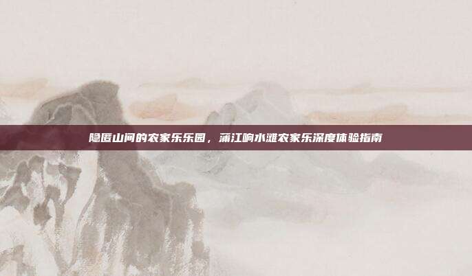 隐匿山间的农家乐乐园，蒲江响水滩农家乐深度体验指南