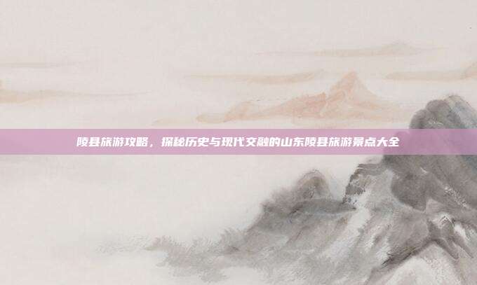 陵县旅游攻略，探秘历史与现代交融的山东陵县旅游景点大全