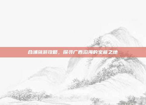 合浦旅游攻略，探寻广西沿海的宝藏之地