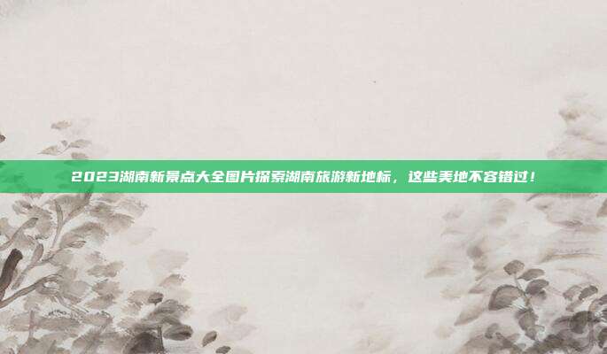 2023湖南新景点大全图片探索湖南旅游新地标，这些美地不容错过！