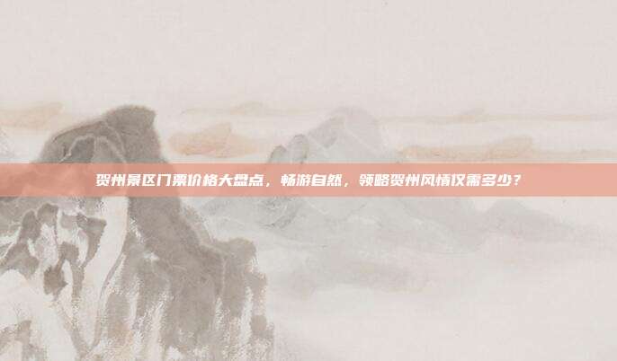 贺州景区门票价格大盘点，畅游自然，领略贺州风情仅需多少？