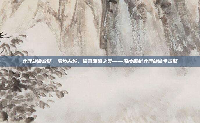 大理旅游攻略，漫步古城，探寻洱海之美——深度解析大理旅游全攻略
