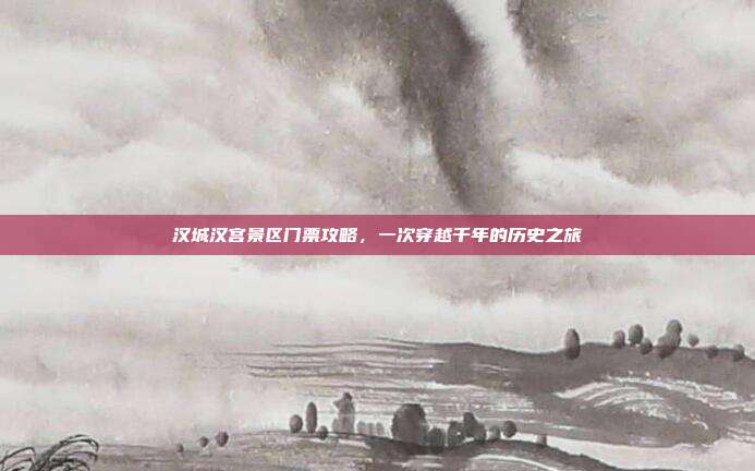 汉城汉宫景区门票攻略，一次穿越千年的历史之旅