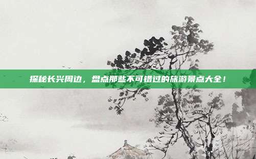 探秘长兴周边，盘点那些不可错过的旅游景点大全！