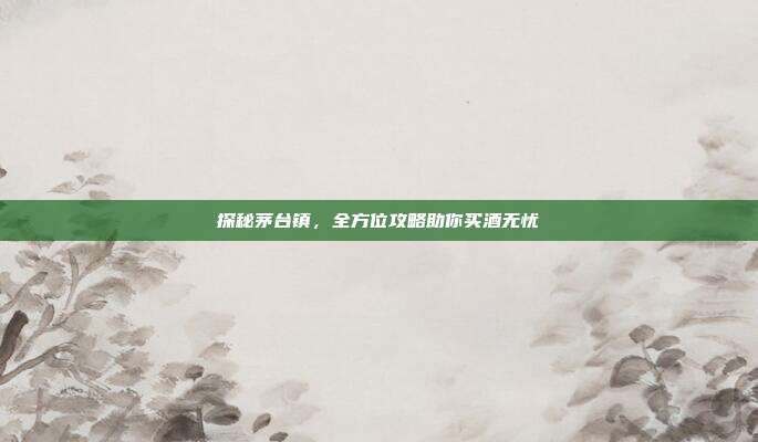 探秘茅台镇，全方位攻略助你买酒无忧