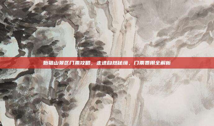 始祖山景区门票攻略，走进自然秘境，门票费用全解析
