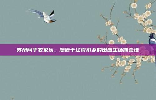 苏州阿平农家乐，隐匿于江南水乡的田园生活体验地