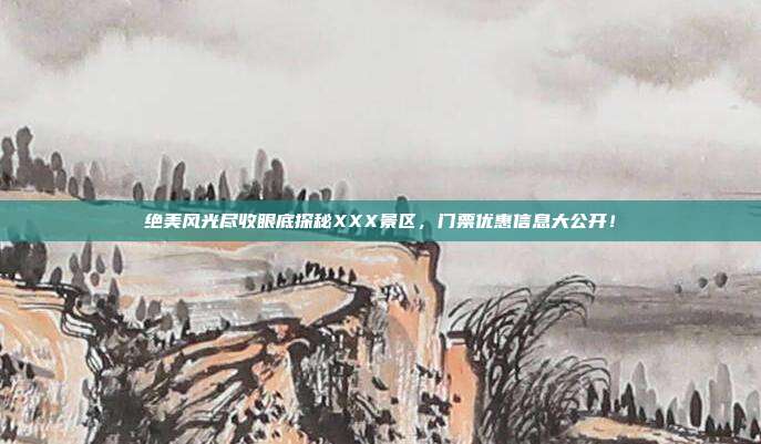 绝美风光尽收眼底探秘XXX景区，门票优惠信息大公开！