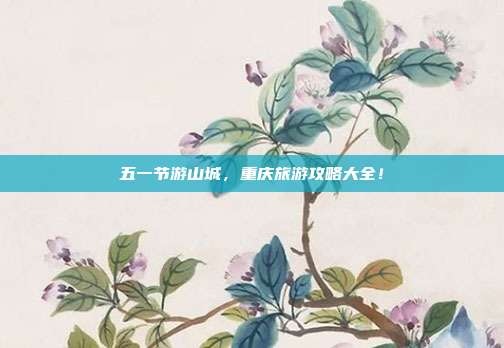 五一节游山城，重庆旅游攻略大全！