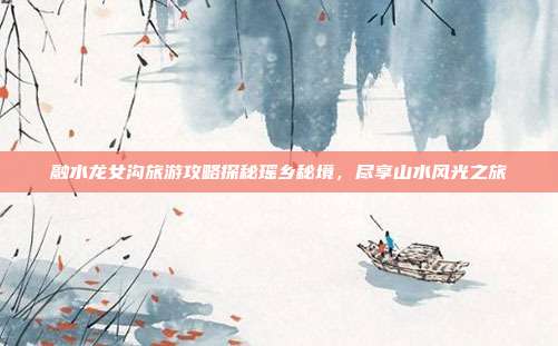 融水龙女沟旅游攻略探秘瑶乡秘境，尽享山水风光之旅