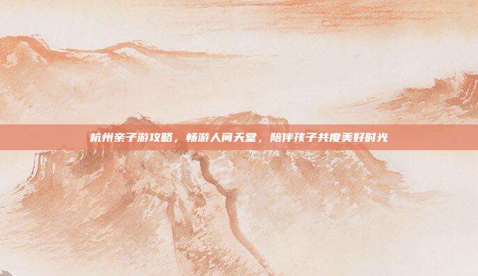 杭州亲子游攻略，畅游人间天堂，陪伴孩子共度美好时光