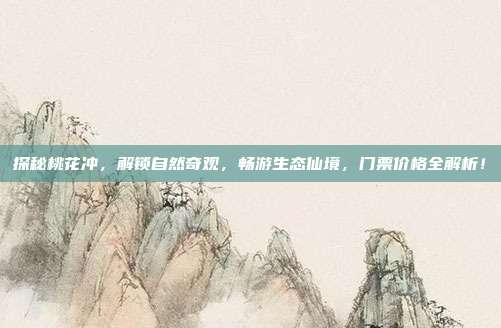 探秘桃花冲，解锁自然奇观，畅游生态仙境，门票价格全解析！