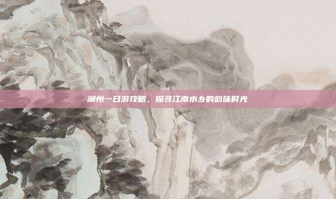 湖州一日游攻略，探寻江南水乡的韵味时光