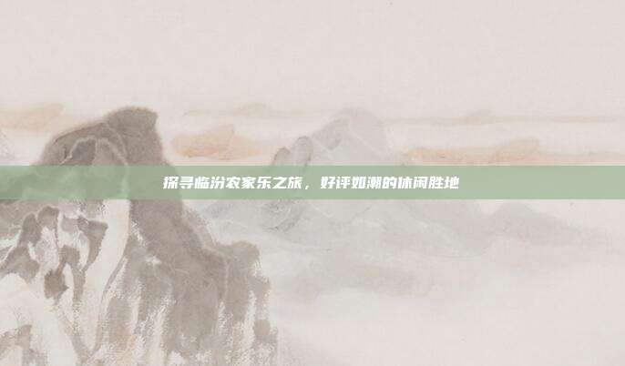 探寻临汾农家乐之旅，好评如潮的休闲胜地