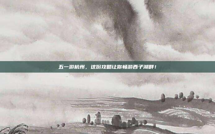 五一游杭州，这份攻略让你畅游西子湖畔！