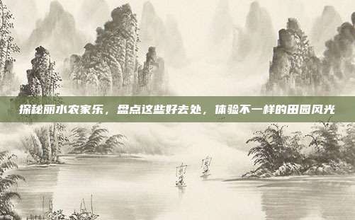 探秘丽水农家乐，盘点这些好去处，体验不一样的田园风光