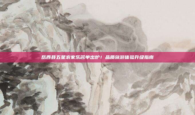 岳西县五星农家乐名单出炉！品质旅游体验升级指南