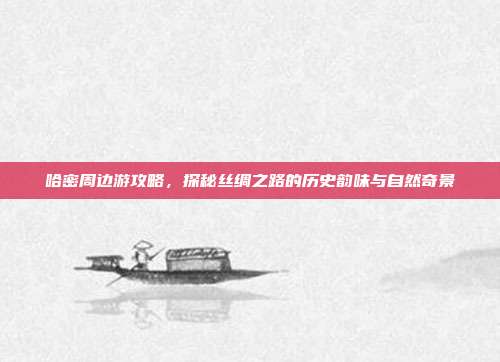 哈密周边游攻略，探秘丝绸之路的历史韵味与自然奇景