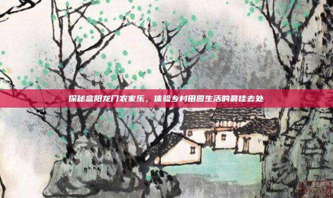 探秘富阳龙门农家乐，体验乡村田园生活的最佳去处