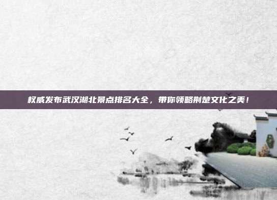 权威发布武汉湖北景点排名大全，带你领略荆楚文化之美！