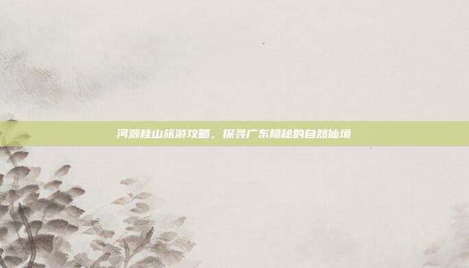 河源桂山旅游攻略，探寻广东隐秘的自然仙境