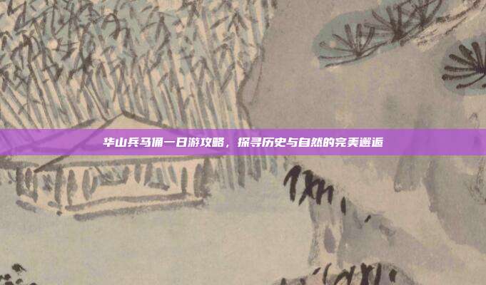 华山兵马俑一日游攻略，探寻历史与自然的完美邂逅