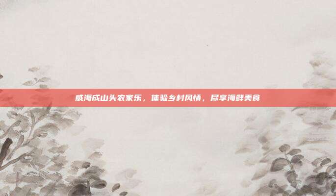 威海成山头农家乐，体验乡村风情，尽享海鲜美食