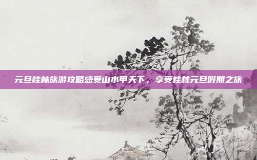 元旦桂林旅游攻略感受山水甲天下，享受桂林元旦假期之旅