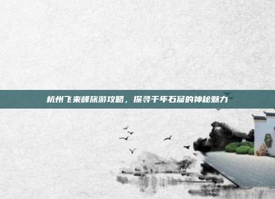 杭州飞来峰旅游攻略，探寻千年石窟的神秘魅力