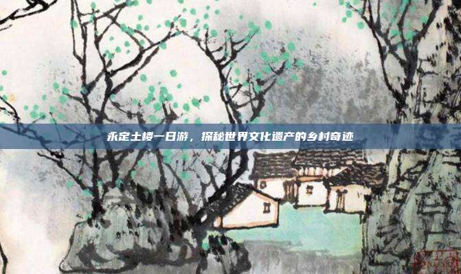 永定土楼一日游，探秘世界文化遗产的乡村奇迹