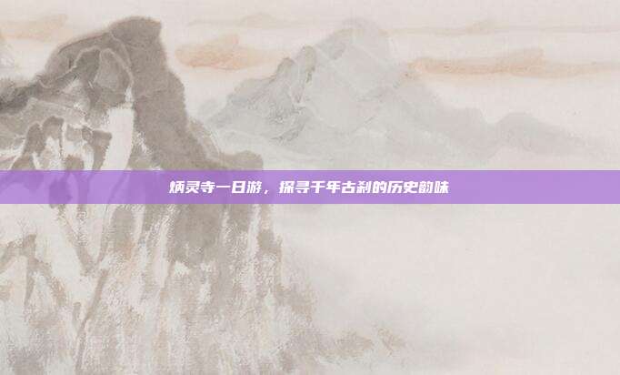 炳灵寺一日游，探寻千年古刹的历史韵味