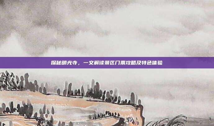 探秘明光寺，一文解读景区门票攻略及特色体验