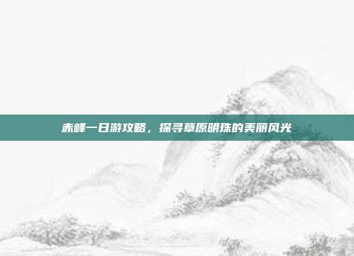 赤峰一日游攻略，探寻草原明珠的美丽风光