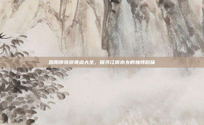 岳阳市旅游景点大全，探寻江南水乡的独特韵味