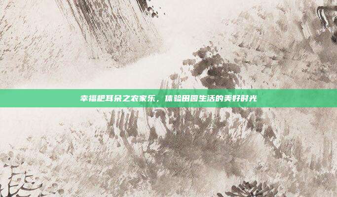 幸福耙耳朵之农家乐，体验田园生活的美好时光